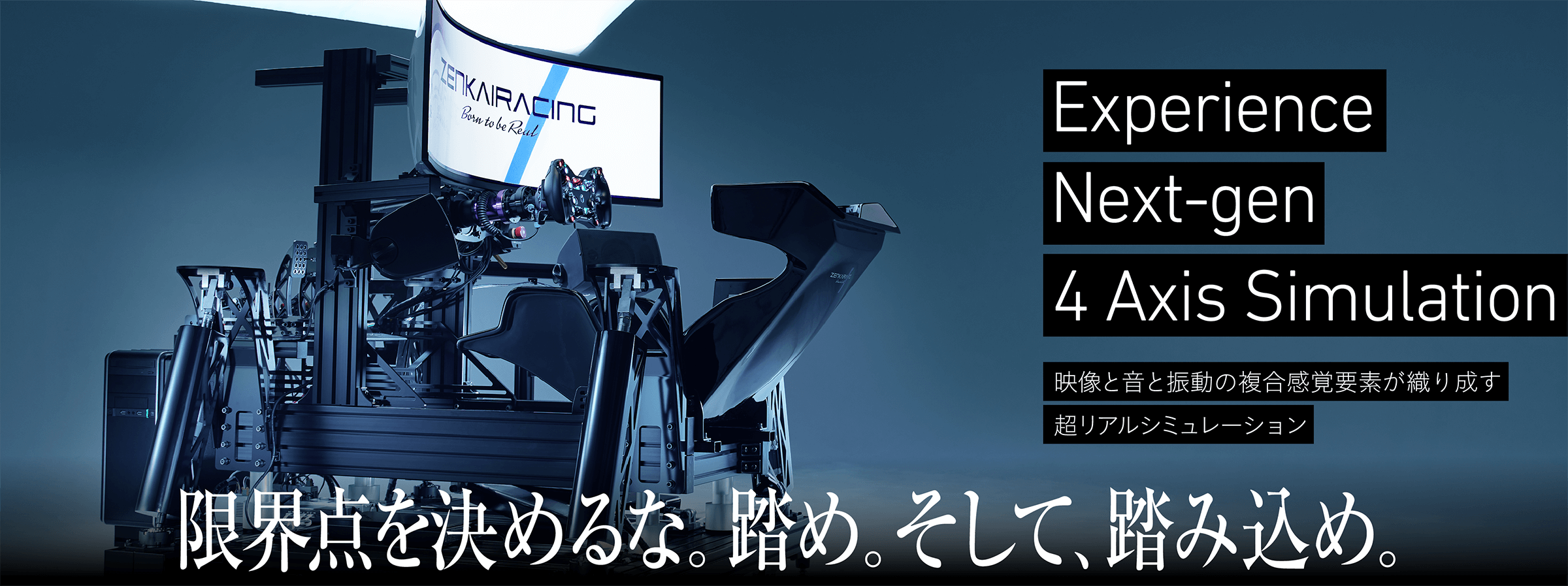 Experience Next-gen 4 Axis Simulation.映像と音と振動の複合感覚要素が織り成す超リアルシミュレーション。限界点を決めるな。踏め。そして、踏み込め。